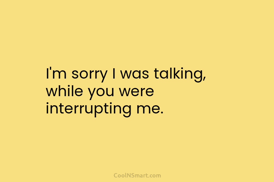 I’m sorry I was talking, while you were interrupting me.