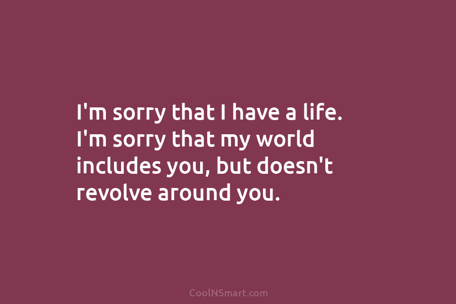 I’m sorry that I have a life. I’m sorry that my world includes you, but...