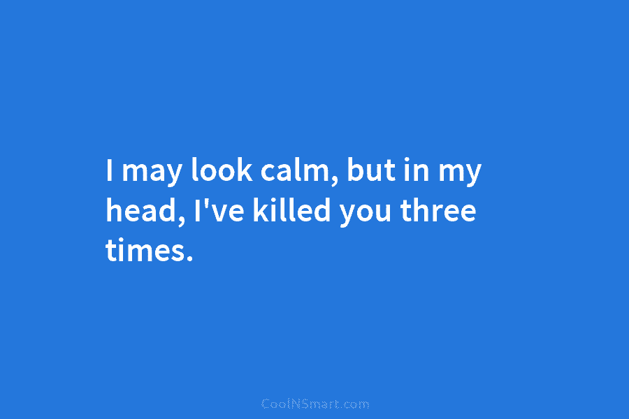 I may look calm, but in my head, I’ve killed you three times.