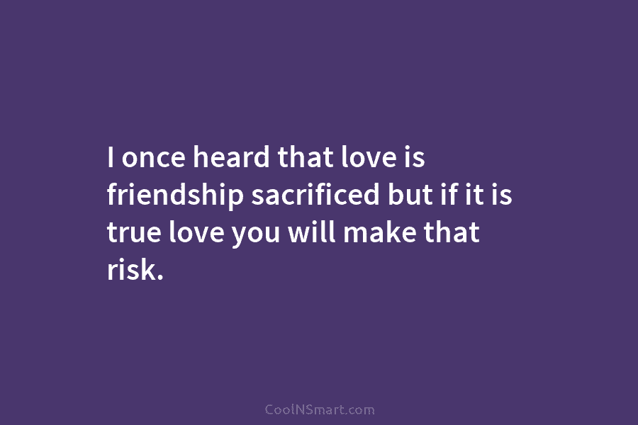 I once heard that love is friendship sacrificed but if it is true love you will make that risk.