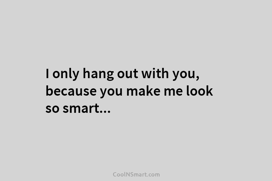I only hang out with you, because you make me look so smart…