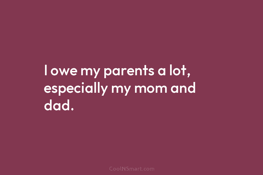 I owe my parents a lot, especially my mom and dad.