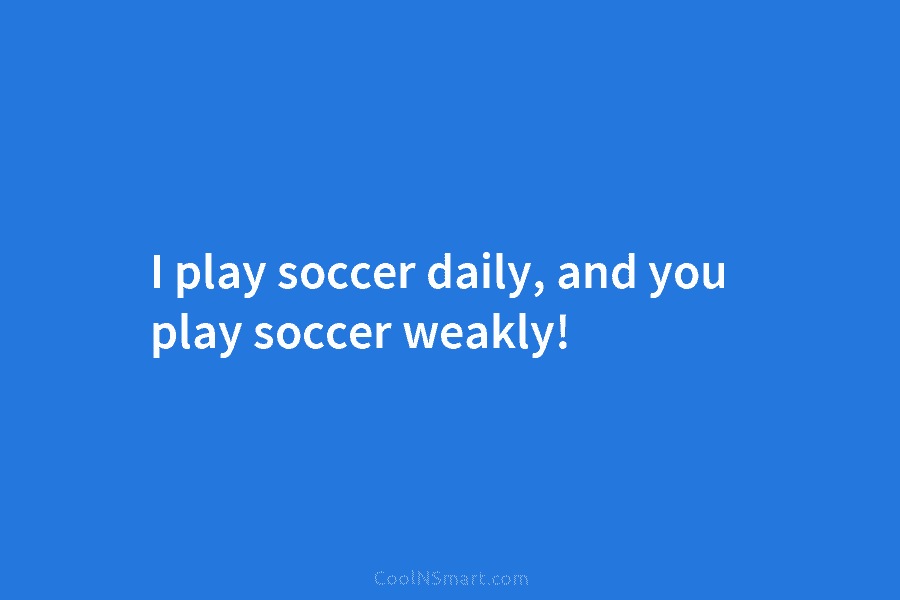 I play soccer daily, and you play soccer weakly!