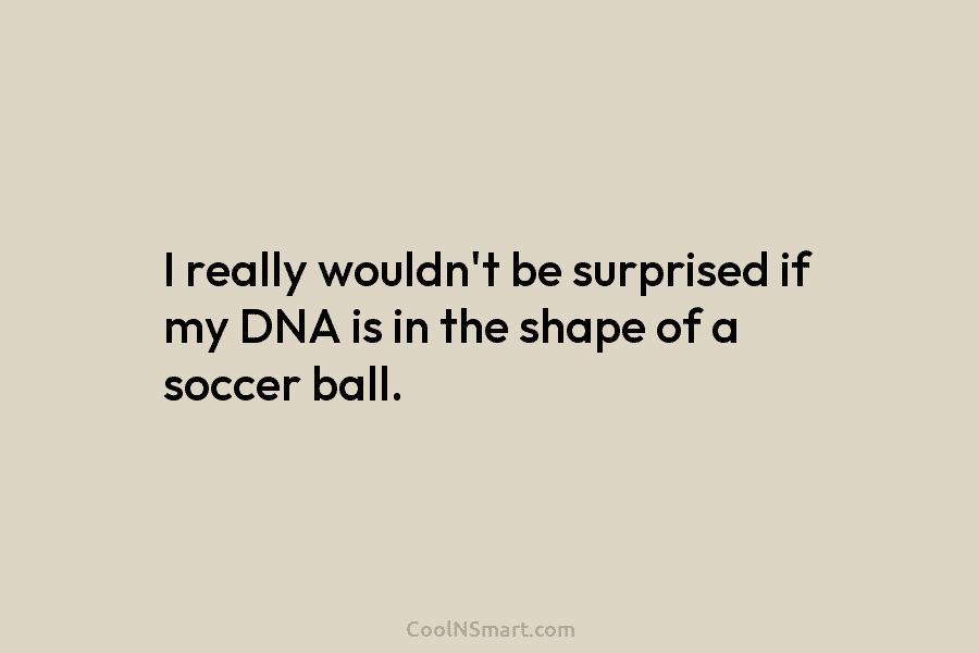 I really wouldn’t be surprised if my DNA is in the shape of a soccer...