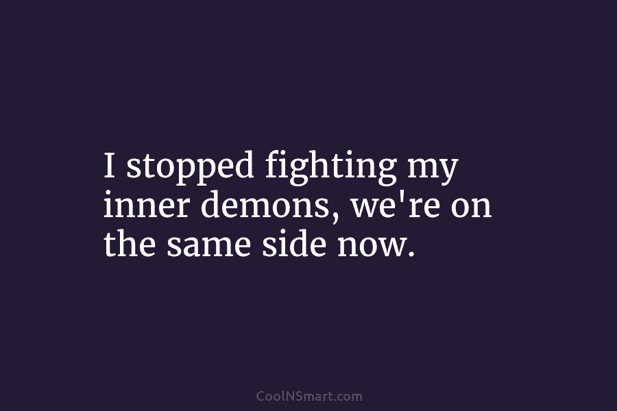 I stopped fighting my inner demons, we’re on the same side now.