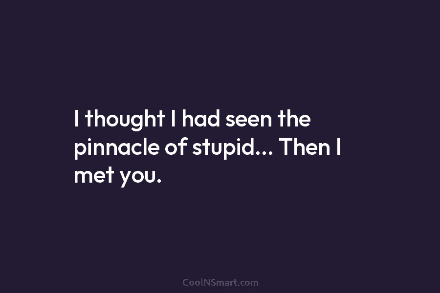 I thought I had seen the pinnacle of stupid… Then I met you.
