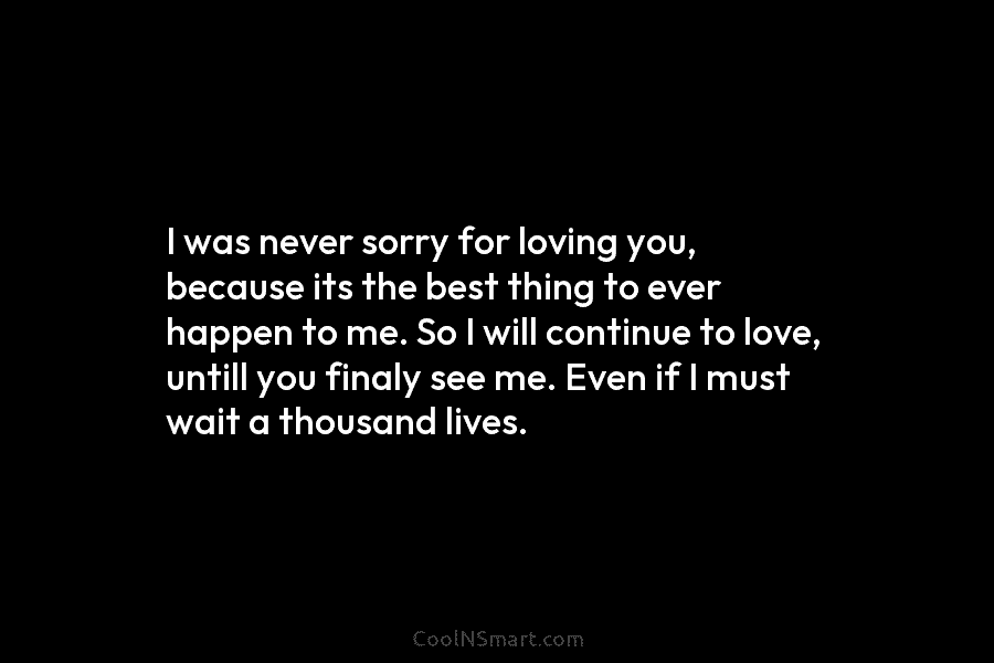 I was never sorry for loving you, because its the best thing to ever happen...