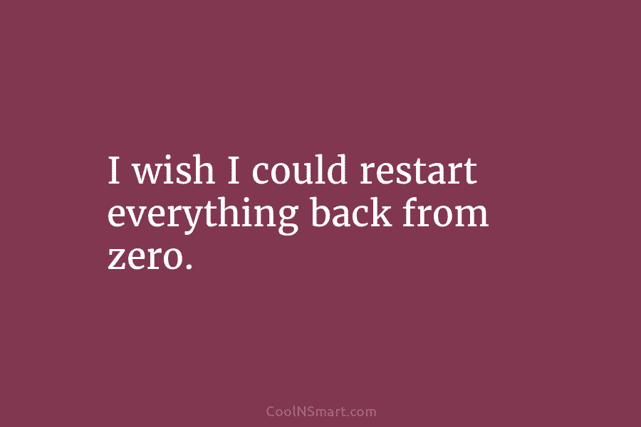 I wish I could restart everything back from zero.