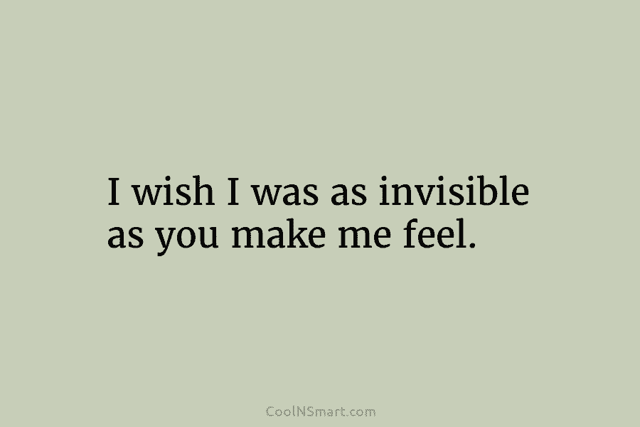 I wish I was as invisible as you make me feel.