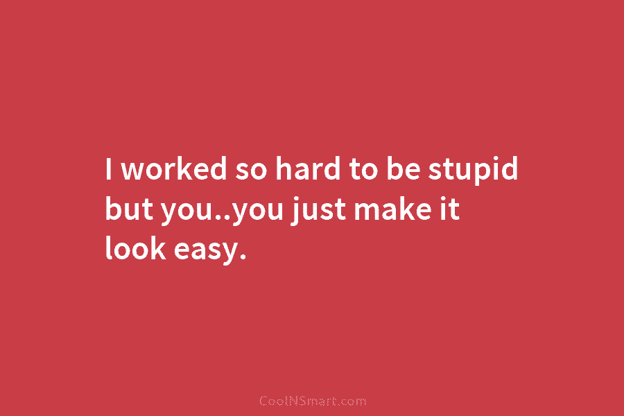 I worked so hard to be stupid but you..you just make it look easy.