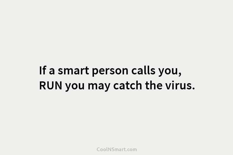 If a smart person calls you, RUN you may catch the virus.