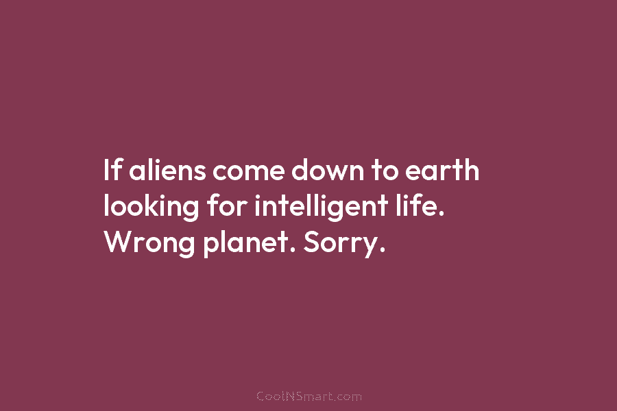If aliens come down to earth looking for intelligent life. Wrong planet. Sorry.