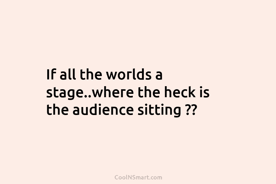 If all the worlds a stage..where the heck is the audience sitting ??