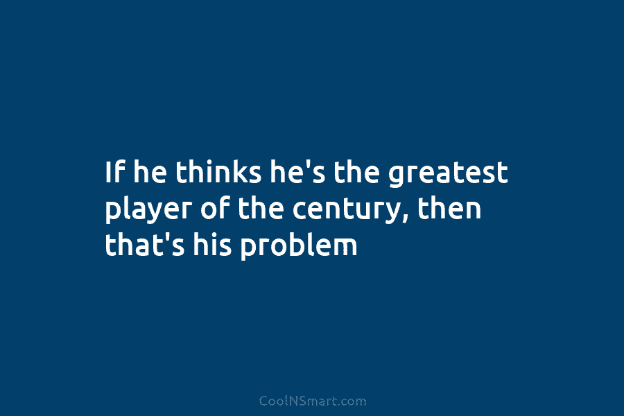 If he thinks he’s the greatest player of the century, then that’s his problem