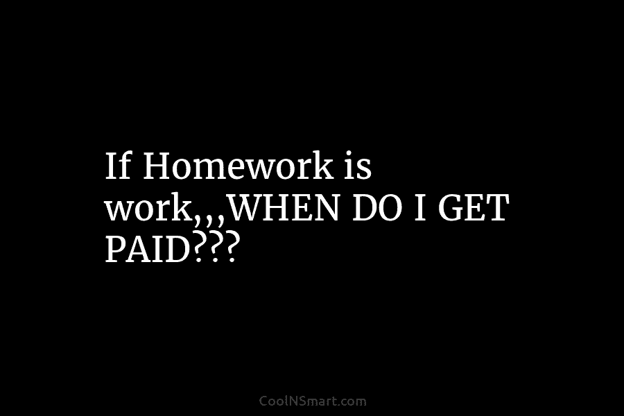 If Homework is work,,,WHEN DO I GET PAID???