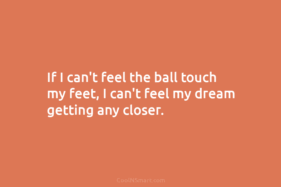 If I can’t feel the ball touch my feet, I can’t feel my dream getting...