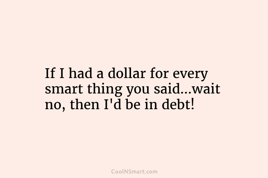 If I had a dollar for every smart thing you said…wait no, then I’d be...