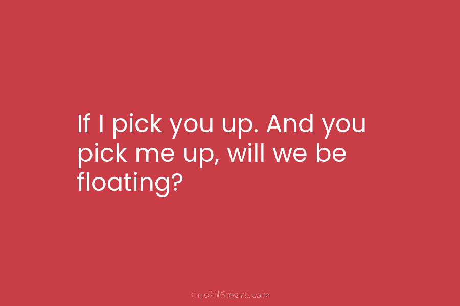 If I pick you up. And you pick me up, will we be floating?