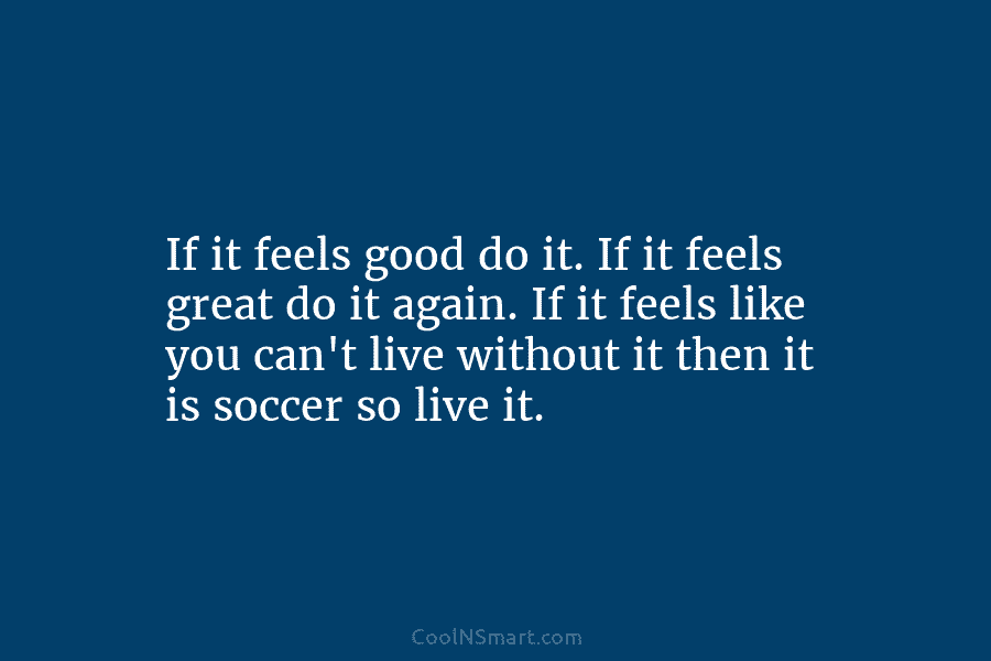 If it feels good do it. If it feels great do it again. If it...