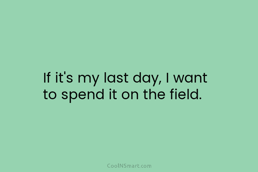 If it’s my last day, I want to spend it on the field.