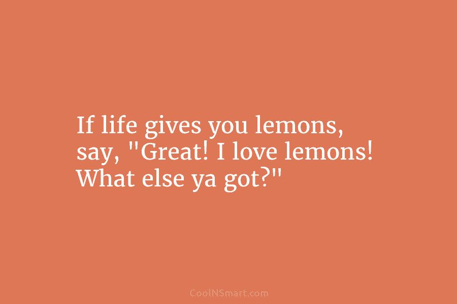 If life gives you lemons, say, “Great! I love lemons! What else ya got?”
