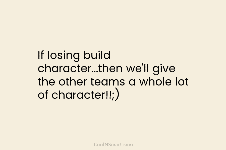 If losing build character…then we’ll give the other teams a whole lot of character!!;)