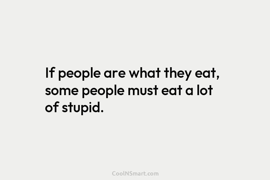 If people are what they eat, some people must eat a lot of stupid.