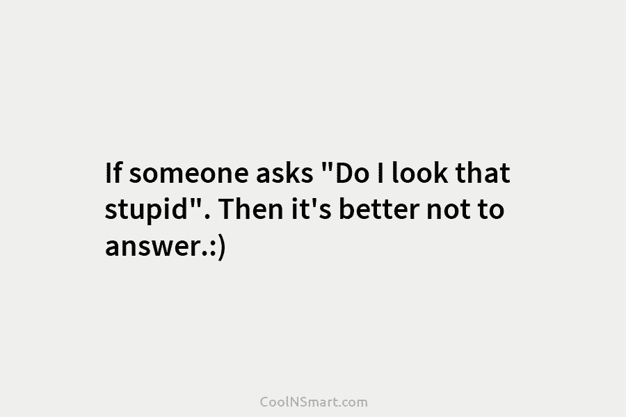 If someone asks “Do I look that stupid”. Then it’s better not to answer.:)
