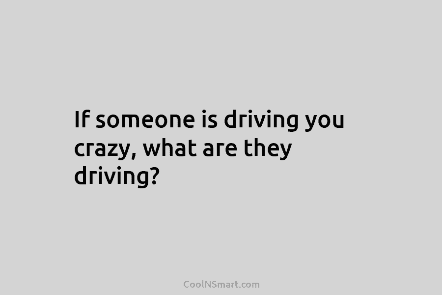 If someone is driving you crazy, what are they driving?