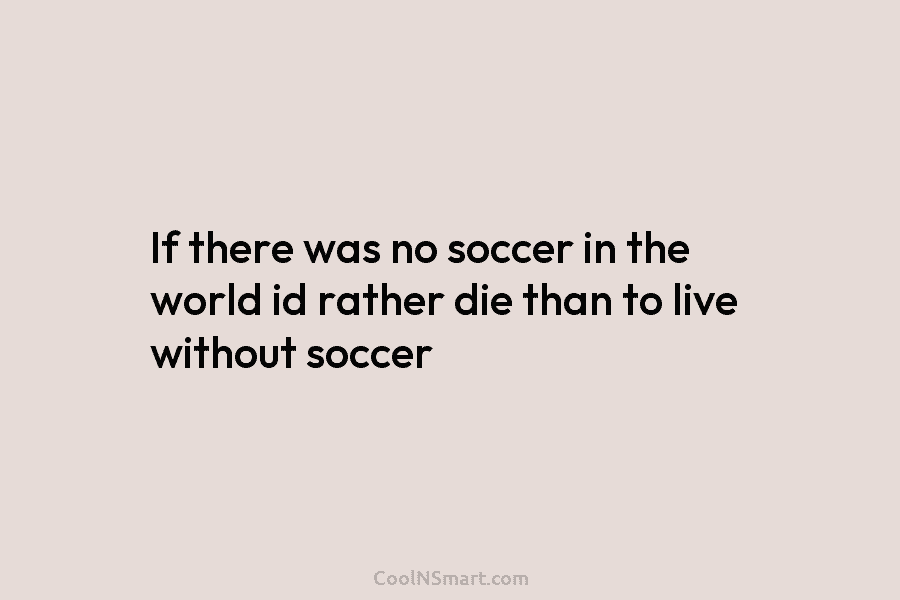 If there was no soccer in the world id rather die than to live without...