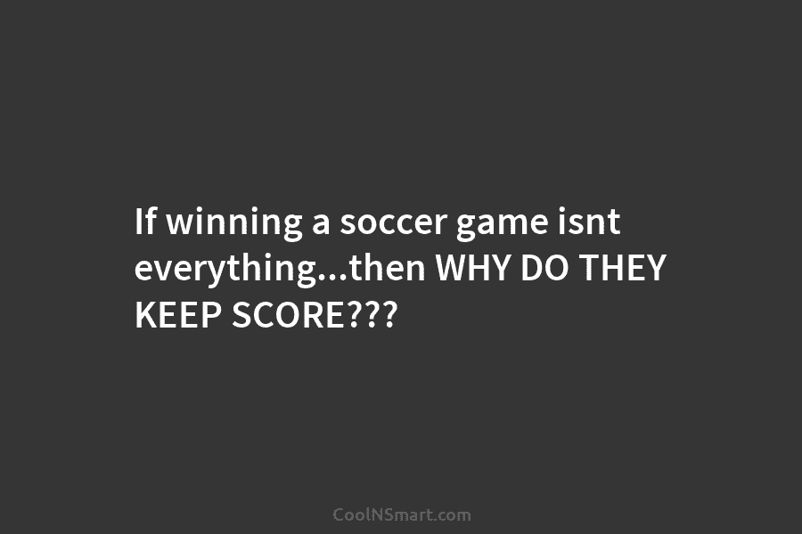 If winning a soccer game isnt everything…then WHY DO THEY KEEP SCORE???
