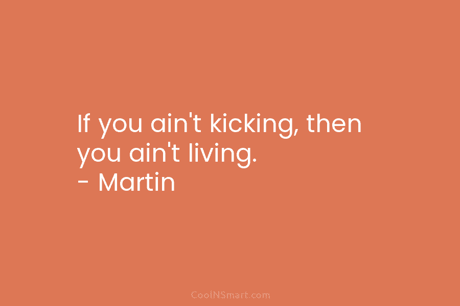 If you ain’t kicking, then you ain’t living. – Martin