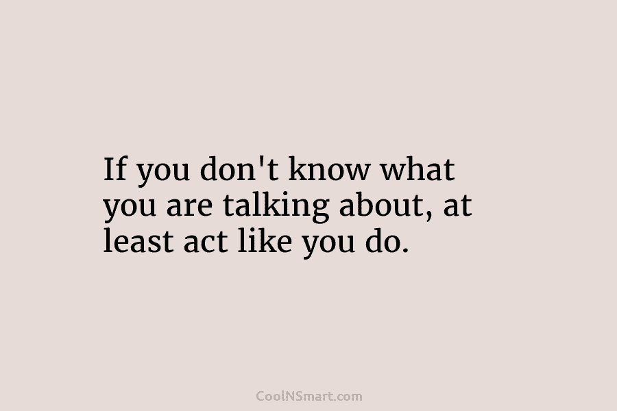 If you don’t know what you are talking about, at least act like you do.