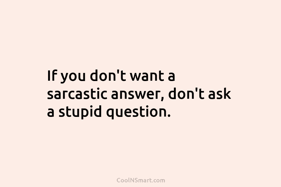 If you don’t want a sarcastic answer, don’t ask a stupid question.
