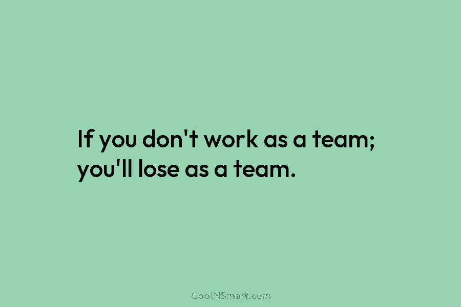 If you don’t work as a team; you’ll lose as a team.