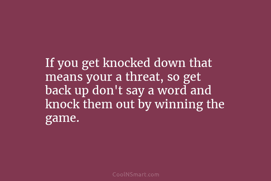 If you get knocked down that means your a threat, so get back up don’t...