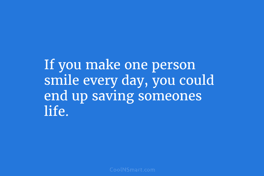 If you make one person smile every day, you could end up saving someones life.