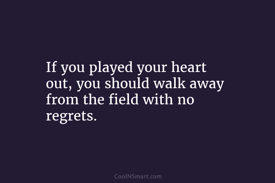 If you played your heart out, you should walk away from the field with no...