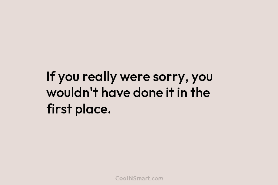 If you really were sorry, you wouldn’t have done it in the first place.