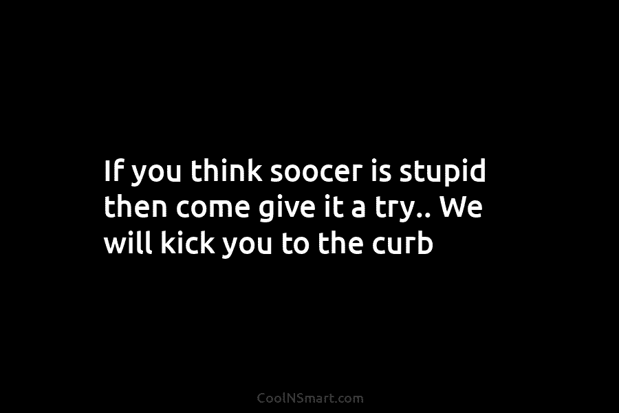 If you think soocer is stupid then come give it a try.. We will kick...
