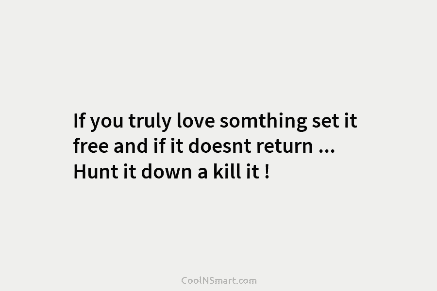If you truly love somthing set it free and if it doesnt return … Hunt it down a kill it...