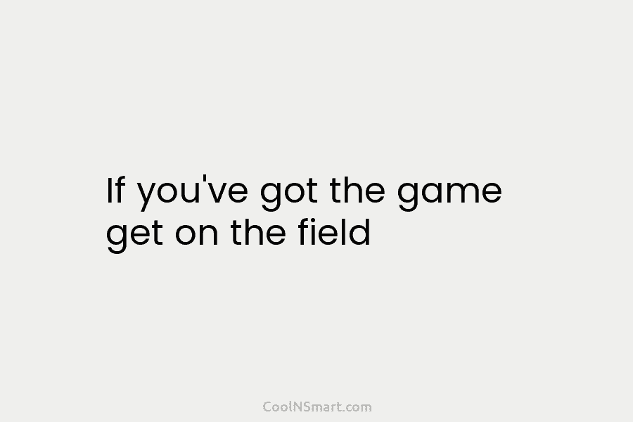 If you’ve got the game get on the field