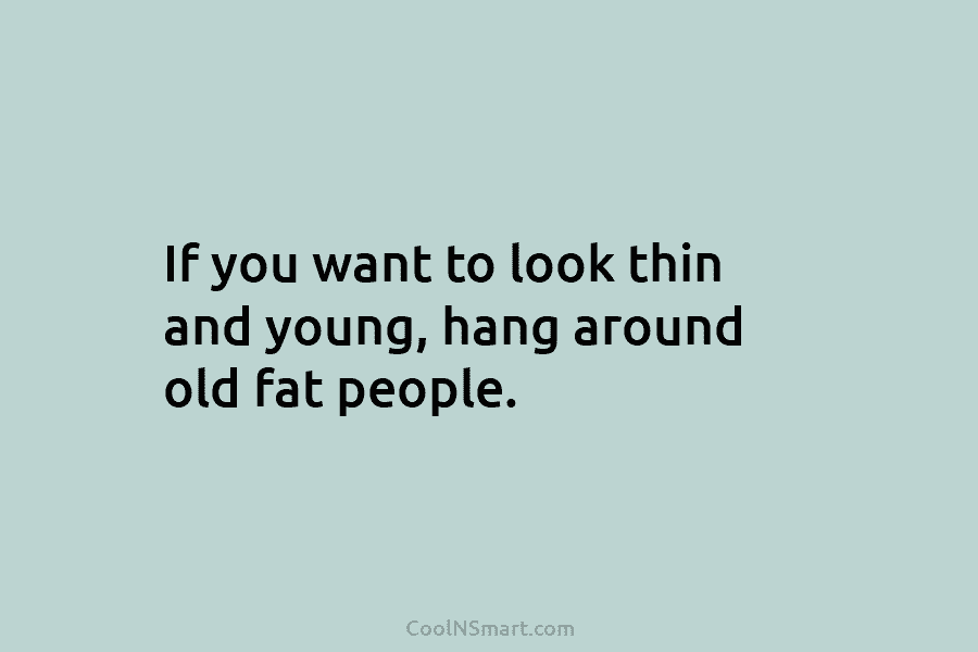 If you want to look thin and young, hang around old fat people.