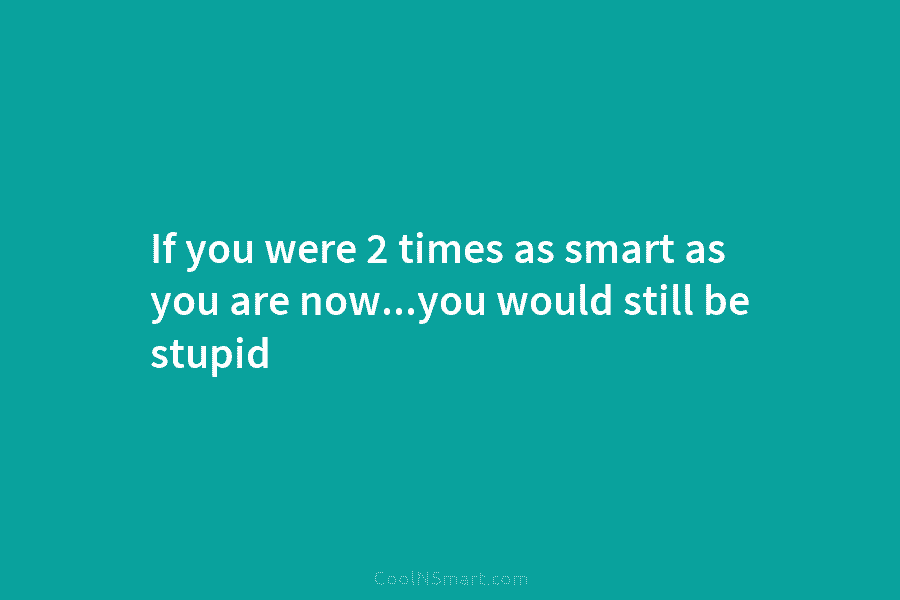 If you were 2 times as smart as you are now…you would still be stupid