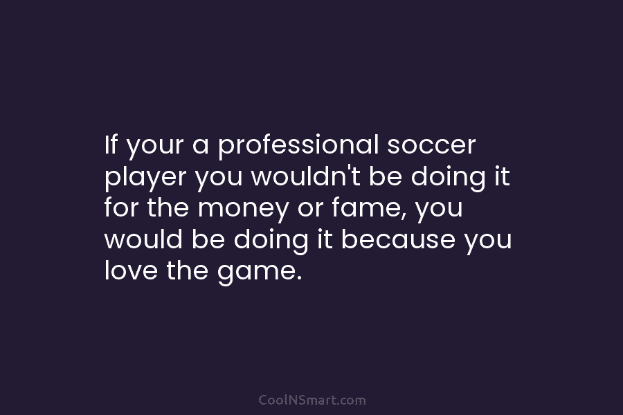If your a professional soccer player you wouldn’t be doing it for the money or...