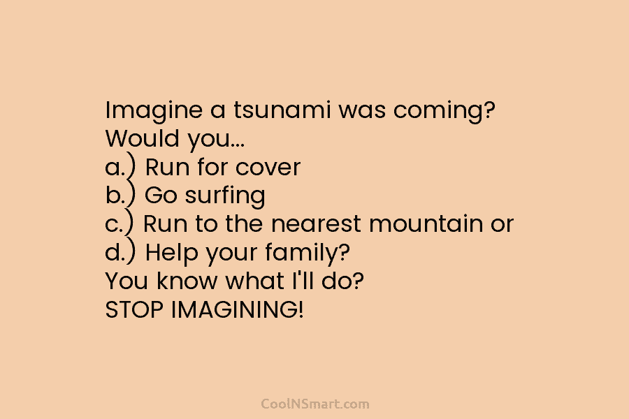 Imagine a tsunami was coming? Would you… a.) Run for cover b.) Go surfing c.) Run to the nearest mountain...