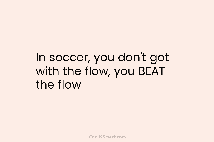 In soccer, you don’t got with the flow, you BEAT the flow