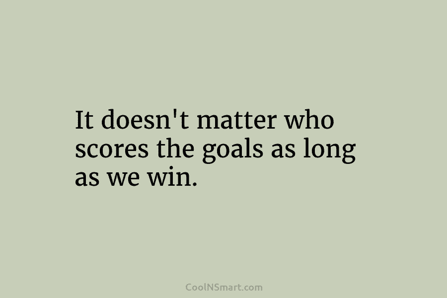 It doesn’t matter who scores the goals as long as we win.
