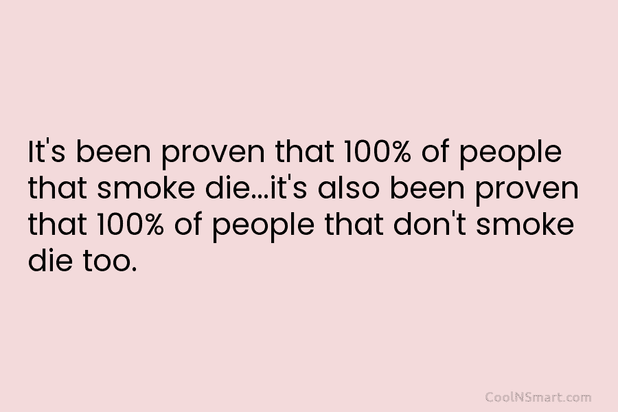 It’s been proven that 100% of people that smoke die…it’s also been proven that 100%...
