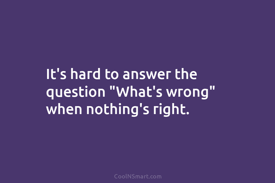 It’s hard to answer the question “What’s wrong” when nothing’s right.